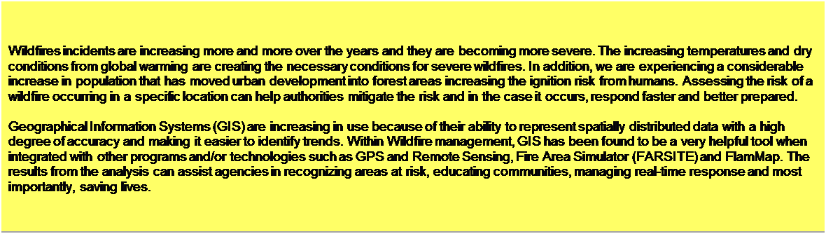 Text Box: Introduction
Wildfires incidents are increasing more and more over the years and they are becoming more severe. The increasing temperatures and dry conditions from global warming are creating the necessary conditions for severe wildfires. In addition, we are experiencing a considerable increase in population that has moved urban development into forest areas increasing the ignition risk from humans. Assessing the risk of a wildfire occurring in a specific location can help authorities mitigate the risk and in the case it occurs, respond faster and better prepared. 

Geographical Information Systems (GIS) are increasing in use because of their ability to represent spatially distributed data with a high degree of accuracy and making it easier to identify trends. Within Wildfire management, GIS has been found to be a very helpful tool when integrated with other programs and/or technologies such as GPS and Remote Sensing, Fire Area Simulator (FARSITE) and FlamMap. The results from the analysis can assist agencies in recognizing areas at risk, educating communities, managing real-time response and most importantly, saving lives. 


