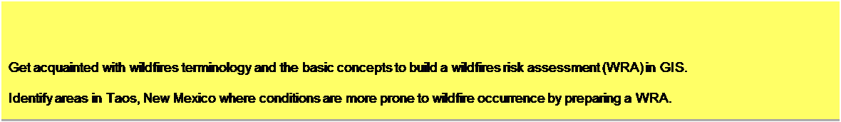 Text Box: Objectives

Get acquainted with wildfires terminology and the basic concepts to build a wildfires risk assessment (WRA) in GIS. 

Identify areas in Taos, New Mexico where conditions are more prone to wildfire occurrence by preparing a WRA. 


