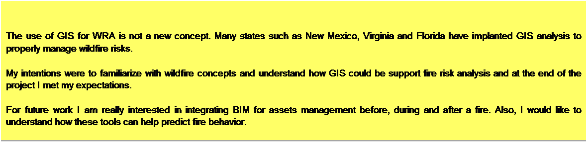 Text Box: Conclusions
The use of GIS for WRA is not a new concept. Many states such as New Mexico, Virginia and Florida have implanted GIS analysis to properly manage wildfire risks.
 
My intentions were to familiarize with wildfire concepts and understand how GIS could be support fire risk analysis and at the end of the project I met my expectations. 

For future work I am really interested in integrating BIM for assets management before, during and after a fire. Also, I would like to understand how these tools can help predict fire behavior.

